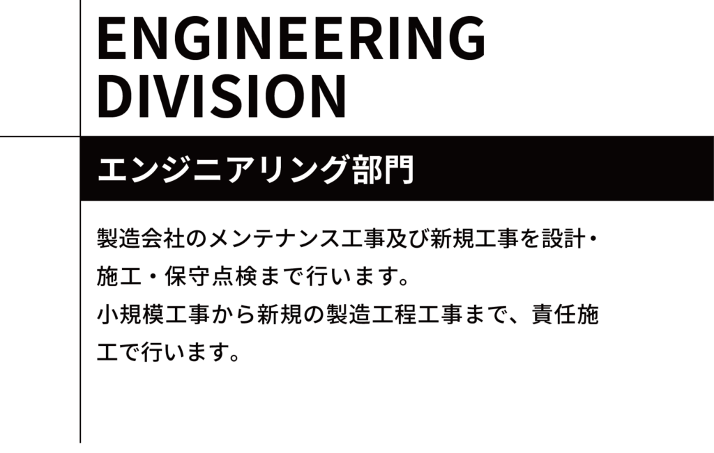 エンジニアリング部門 製造会社のメンテナンス工事及び新規工事を設計・施工・保守点検まで行います。　　　　　　　　小規模工事から新規の製造工程工事まで、責任施工で行います。